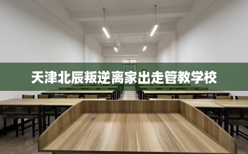 天津北辰叛逆离家出走管教学校
