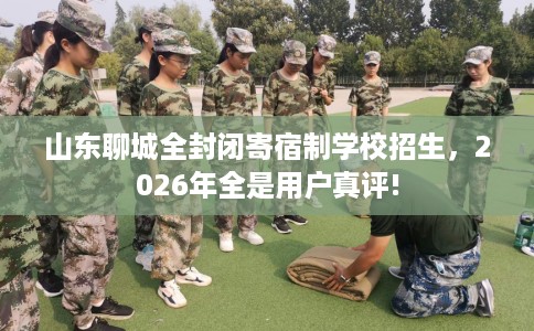 山东聊城全封闭寄宿制学校招生，2026年全是用户真评!