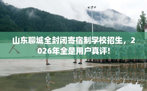 山东聊城全封闭寄宿制学校招生，2026年全是用户真评!