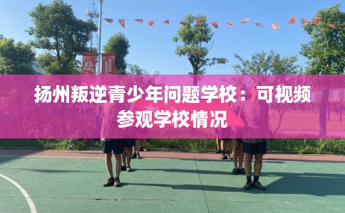 扬州叛逆青少年问题学校：可视频参观学校情况