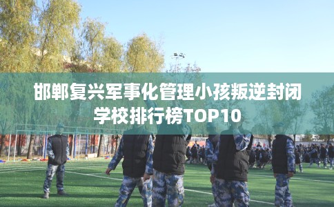 邯郸复兴军事化管理小孩叛逆封闭学校排行榜TOP10