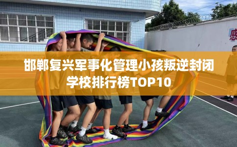 邯郸复兴军事化管理小孩叛逆封闭学校排行榜TOP10