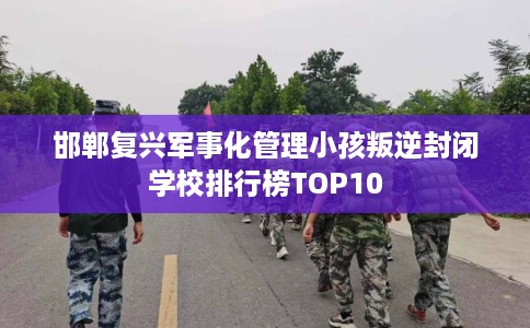 邯郸复兴军事化管理小孩叛逆封闭学校排行榜TOP10