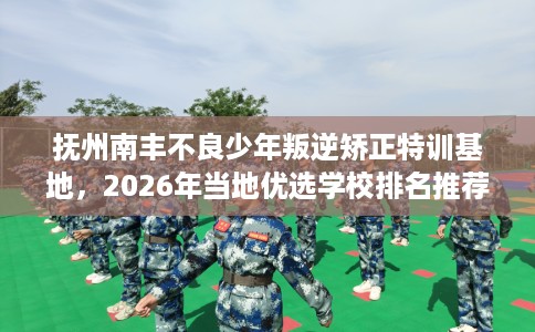 抚州南丰不良少年叛逆矫正特训基地，2026年当地优选学校排名推荐!