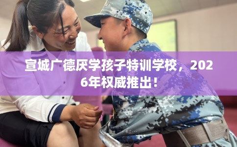 宣城广德厌学孩子特训学校，2026年权威推出！
