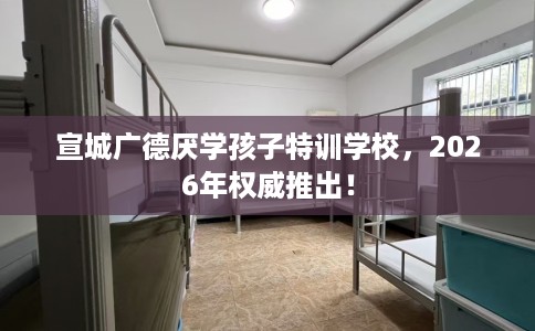 宣城广德厌学孩子特训学校，2026年权威推出！