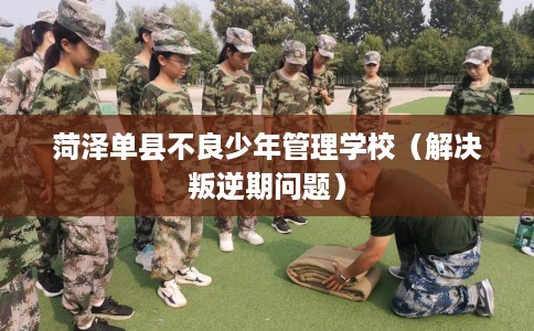 菏泽单县不良少年管理学校（解决叛逆期问题）