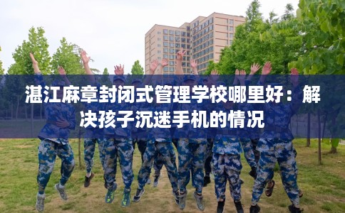 湛江麻章封闭式管理学校哪里好：解决孩子沉迷手机的情况