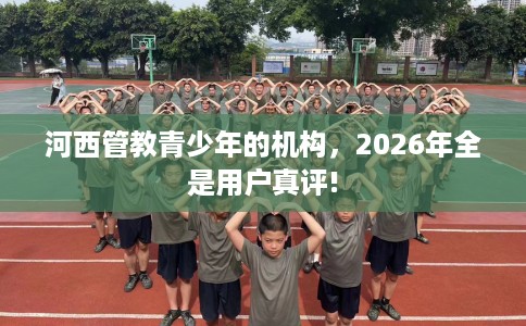 河西管教青少年的机构，2026年全是用户真评!