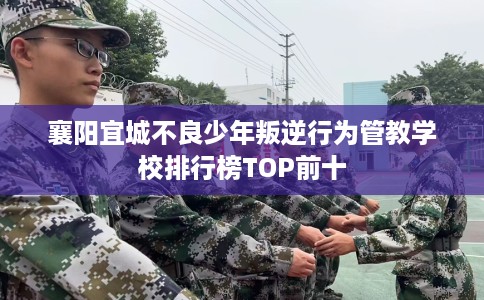 襄阳宜城不良少年叛逆行为管教学校排行榜TOP前十