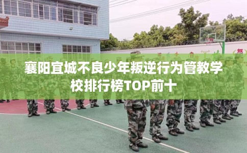襄阳宜城不良少年叛逆行为管教学校排行榜TOP前十