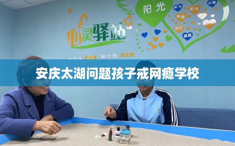安庆太湖问题孩子戒网瘾学校