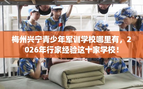 梅州兴宁青少年军训学校哪里有，2026年行家经验这十家学校！