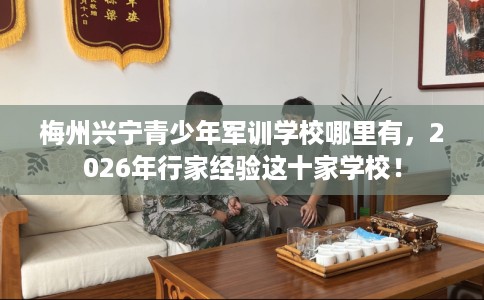 梅州兴宁青少年军训学校哪里有，2026年行家经验这十家学校！