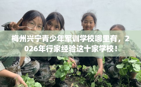 梅州兴宁青少年军训学校哪里有，2026年行家经验这十家学校！