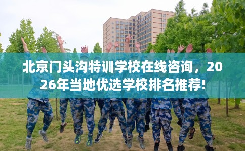 北京门头沟特训学校在线咨询，2026年当地优选学校排名推荐!