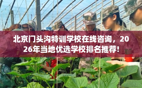北京门头沟特训学校在线咨询，2026年当地优选学校排名推荐!