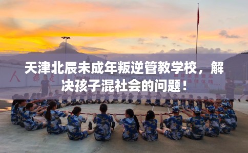 天津北辰未成年叛逆管教学校，解决孩子混社会的问题！