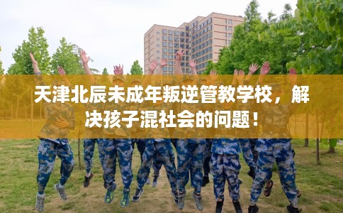 天津北辰未成年叛逆管教学校，解决孩子混社会的问题！
