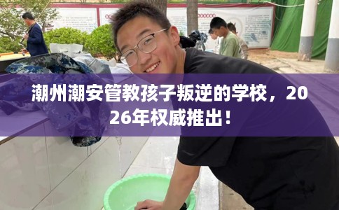 潮州潮安管教孩子叛逆的学校，2026年权威推出！