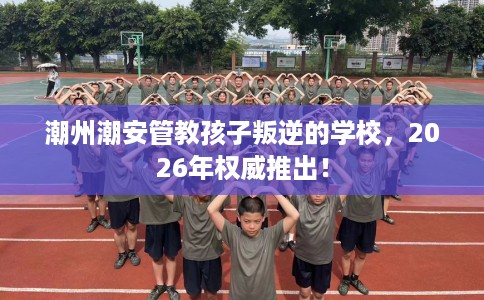 潮州潮安管教孩子叛逆的学校，2026年权威推出！