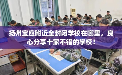 扬州宝应附近全封闭学校在哪里，良心分享十家不错的学校！