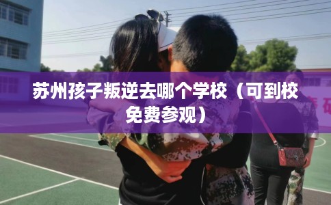苏州孩子叛逆去哪个学校（可到校免费参观）