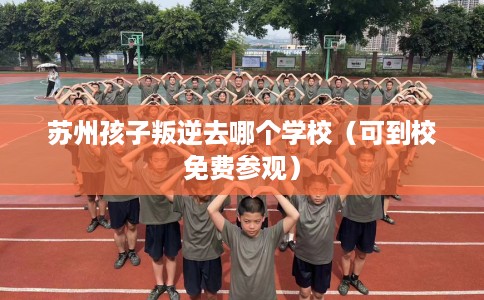 苏州孩子叛逆去哪个学校（可到校免费参观）
