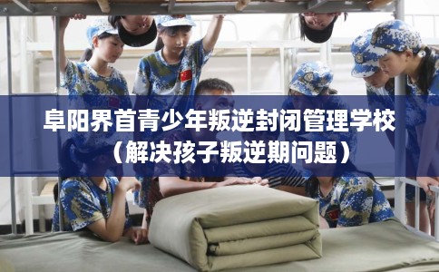 阜阳界首青少年叛逆封闭管理学校（解决孩子叛逆期问题）