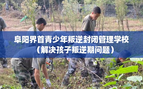 阜阳界首青少年叛逆封闭管理学校（解决孩子叛逆期问题）