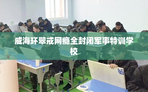 威海环翠戒网瘾全封闭军事特训学校