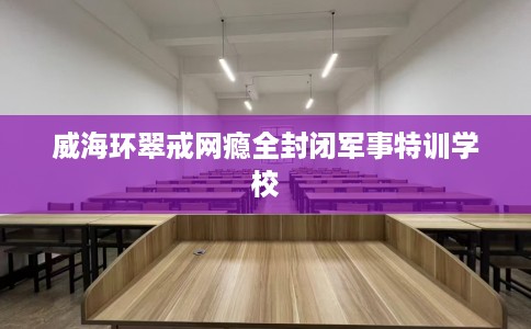 威海环翠戒网瘾全封闭军事特训学校