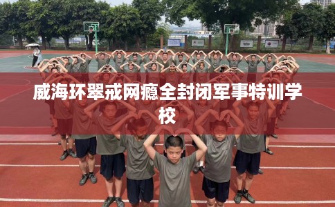 威海环翠戒网瘾全封闭军事特训学校