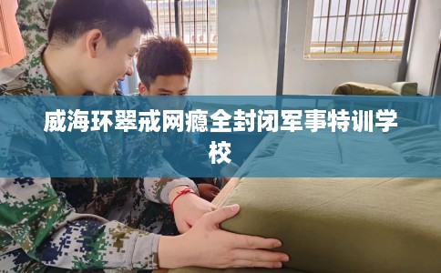 威海环翠戒网瘾全封闭军事特训学校