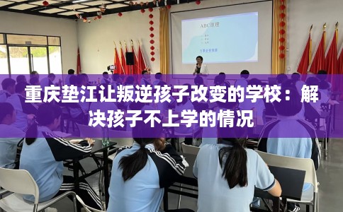 重庆垫江让叛逆孩子改变的学校：解决孩子不上学的情况