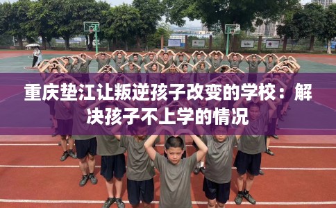 重庆垫江让叛逆孩子改变的学校：解决孩子不上学的情况