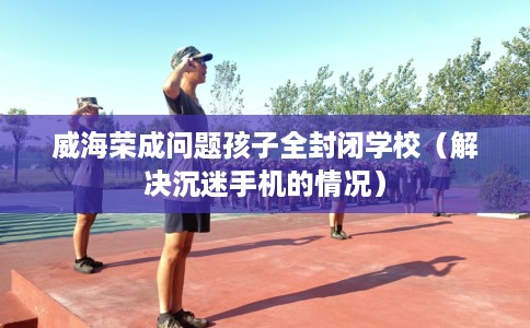 威海荣成问题孩子全封闭学校（解决沉迷手机的情况）