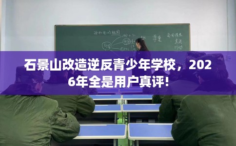 石景山改造逆反青少年学校，2026年全是用户真评!
