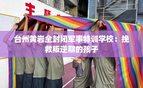 台州黄岩全封闭军事特训学校：挽救叛逆期的孩子