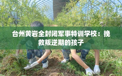台州黄岩全封闭军事特训学校：挽救叛逆期的孩子