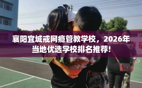 襄阳宜城戒网瘾管教学校，2026年当地优选学校排名推荐!