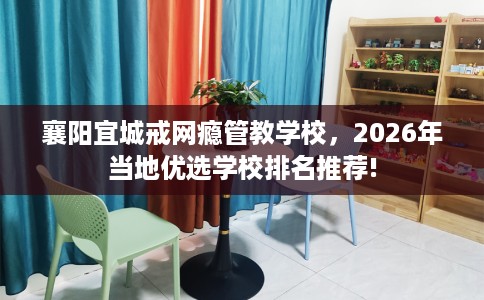襄阳宜城戒网瘾管教学校，2026年当地优选学校排名推荐!