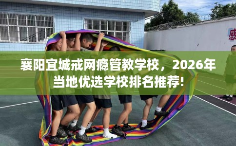 襄阳宜城戒网瘾管教学校，2026年当地优选学校排名推荐!