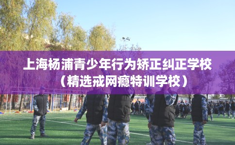 上海杨浦青少年行为矫正纠正学校（精选戒网瘾特训学校）