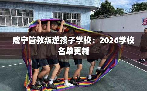 咸宁管教叛逆孩子学校：2026学校名单更新