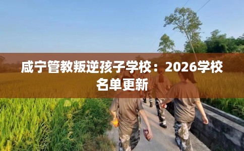 咸宁管教叛逆孩子学校：2026学校名单更新