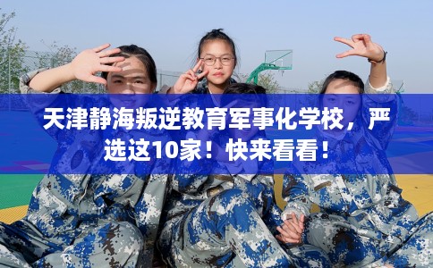 天津静海叛逆教育军事化学校，严选这10家！快来看看！