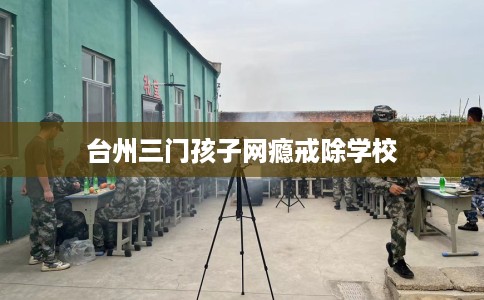 台州三门孩子网瘾戒除学校