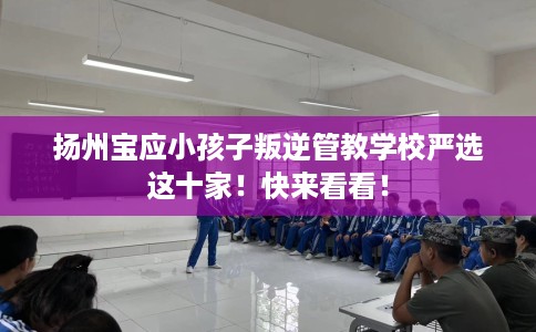 扬州宝应小孩子叛逆管教学校严选这十家！快来看看！