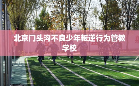 北京门头沟不良少年叛逆行为管教学校